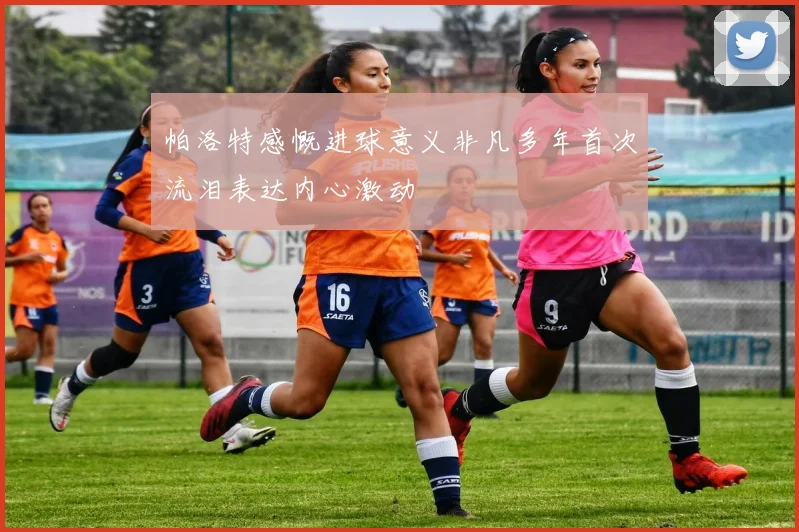 帕洛特感慨进球意义非凡多年首次流泪表达内心激动