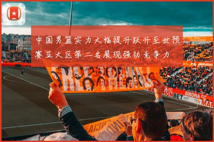 中国男篮实力大幅提升跃升至世预赛亚大区第二名展现强劲竞争力