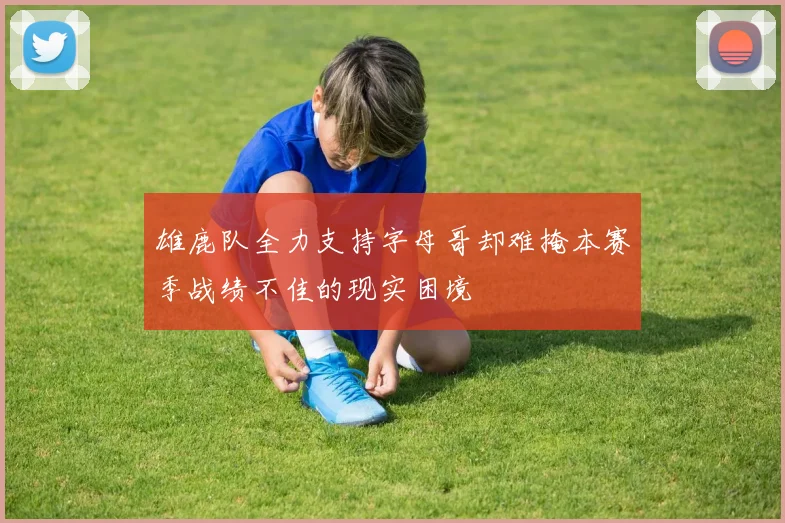 雄鹿队全力支持字母哥却难掩本赛季战绩不佳的现实困境