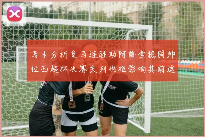 马卡分析皇马连胜助阿隆索稳固帅位西超杯决赛失利也难影响其前途