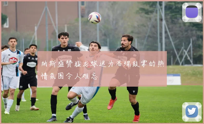 纳斯盛赞猛龙球迷为洛瑞鼓掌的热情氛围令人难忘