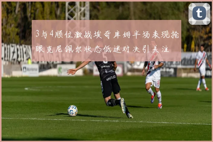 3与4顺位激战埃奇库姆半场表现抢眼克尼佩尔状态低迷对决引关注