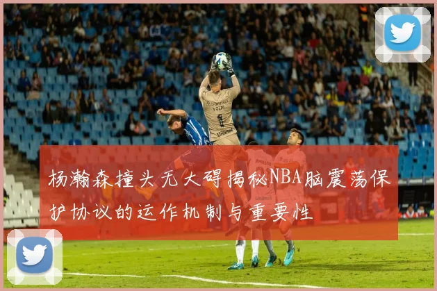 杨瀚森撞头无大碍揭秘NBA脑震荡保护协议的运作机制与重要性