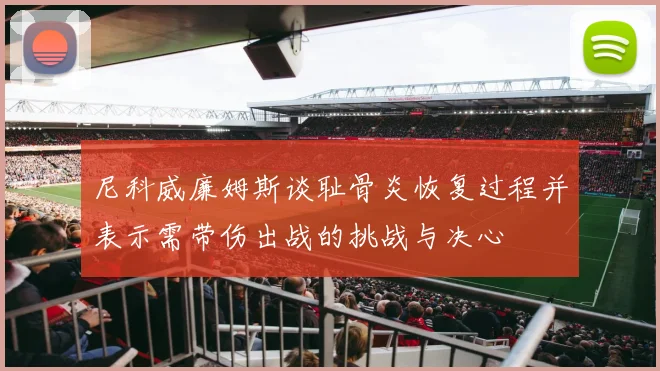 尼科威廉姆斯谈耻骨炎恢复过程并表示需带伤出战的挑战与决心