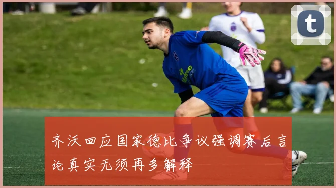 齐沃回应国家德比争议强调赛后言论真实无须再多解释