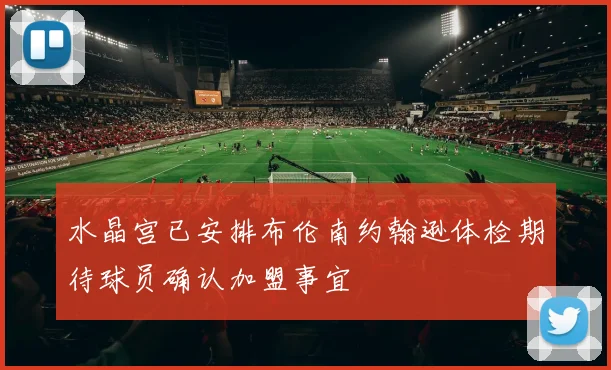 水晶宫已安排布伦南约翰逊体检期待球员确认加盟事宜