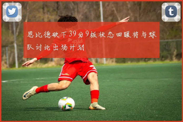 恩比德砍下39分9板状态回暖将与球队讨论出场计划