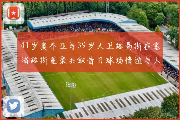 41岁奥乔亚与39岁大卫路易斯在塞浦路斯重聚共叙昔日球场情谊与人生故事