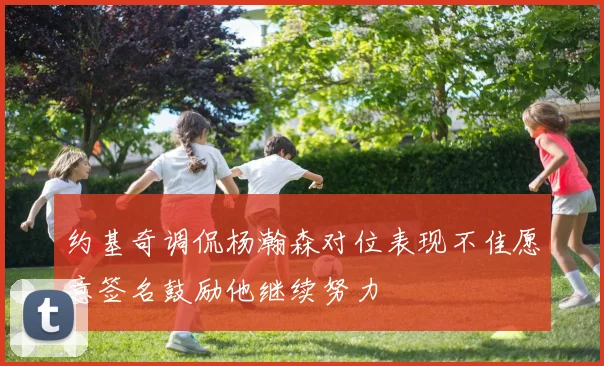 约基奇调侃杨瀚森对位表现不佳愿意签名鼓励他继续努力