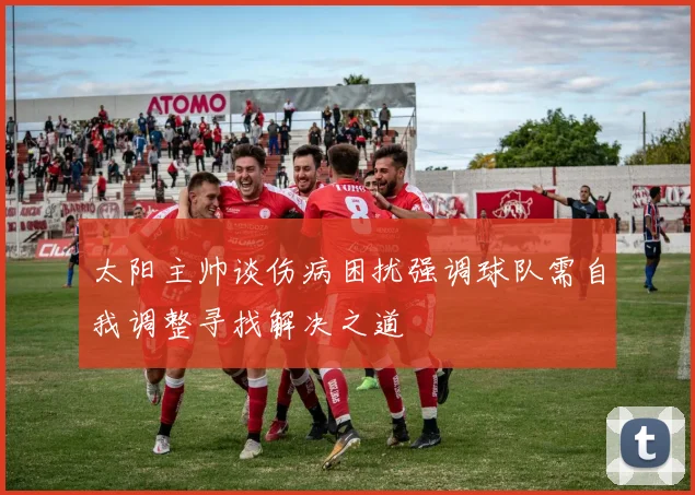太阳主帅谈伤病困扰强调球队需自我调整寻找解决之道