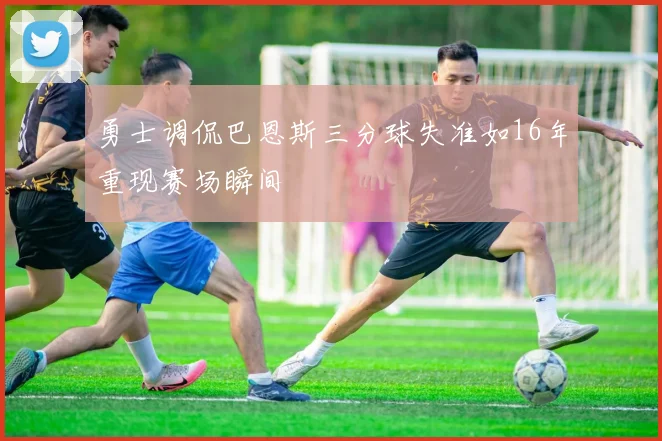 勇士调侃巴恩斯三分球失准如16年重现赛场瞬间