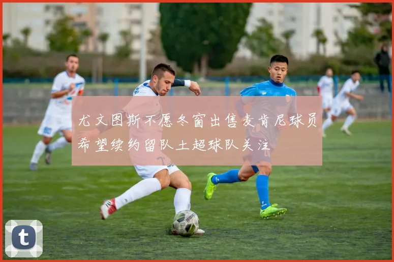 尤文图斯不愿冬窗出售麦肯尼球员希望续约留队土超球队关注