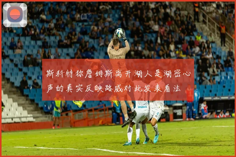 斯科特称詹姆斯离开湖人是湖密心声的真实反映路威对此发表看法