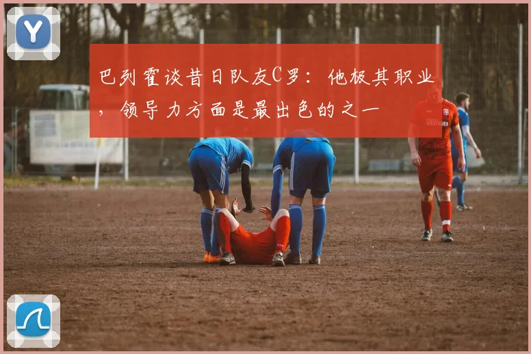 巴列霍谈昔日队友C罗：他极其职业，领导力方面是最出色的之一