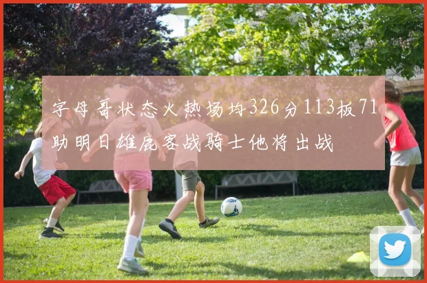 字母哥状态火热场均326分113板71助明日雄鹿客战骑士他将出战