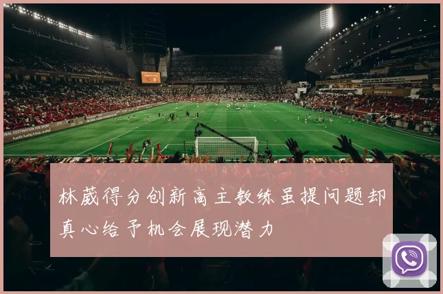 林葳得分创新高主教练虽提问题却真心给予机会展现潜力