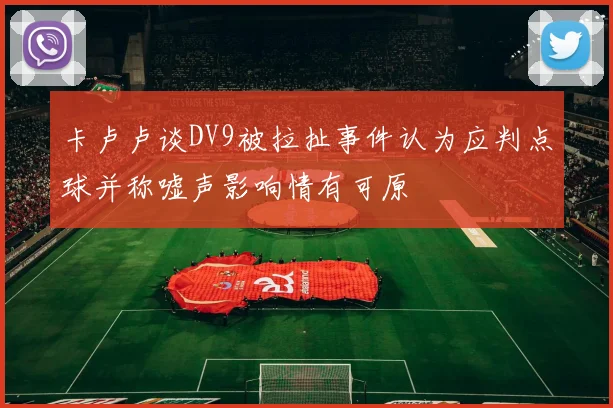 卡卢卢谈DV9被拉扯事件认为应判点球并称嘘声影响情有可原