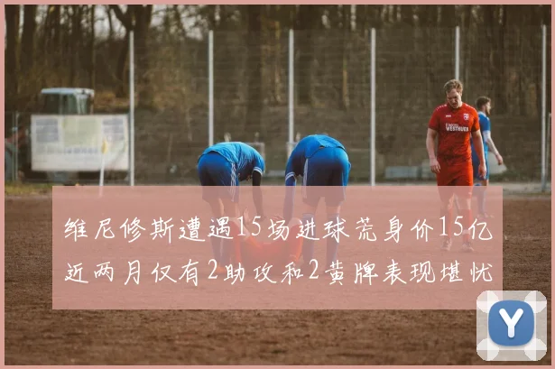维尼修斯遭遇15场进球荒身价15亿近两月仅有2助攻和2黄牌表现堪忧