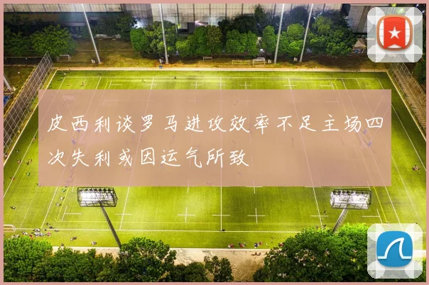 皮西利谈罗马进攻效率不足主场四次失利或因运气所致