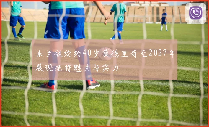 米兰欲续约40岁莫德里奇至2027年展现老将魅力与实力