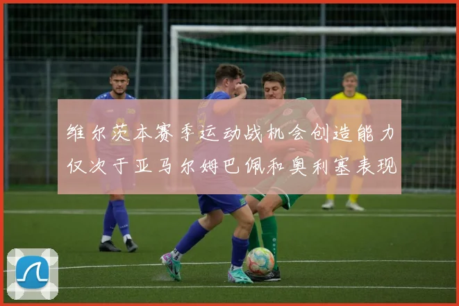 维尔茨本赛季运动战机会创造能力仅次于亚马尔姆巴佩和奥利塞表现突出