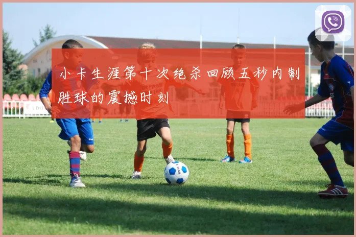 小卡生涯第十次绝杀回顾五秒内制胜球的震撼时刻