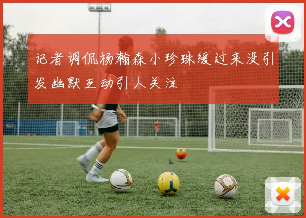 记者调侃杨瀚森小珍珠缓过来没引发幽默互动引人关注