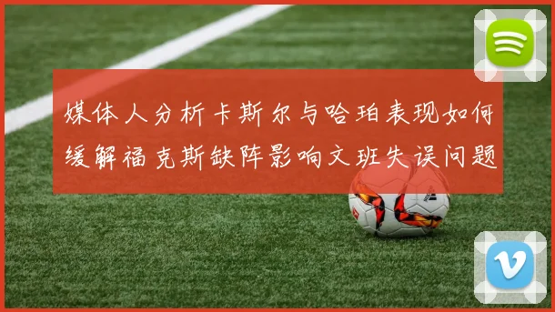 媒体人分析卡斯尔与哈珀表现如何缓解福克斯缺阵影响文班失误问题亟待解决