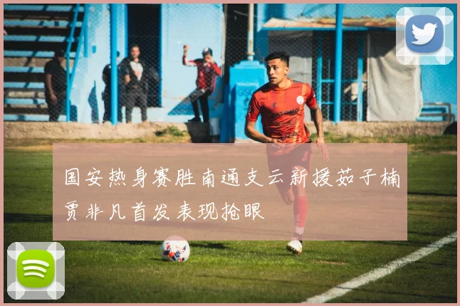 国安热身赛胜南通支云新援茹子楠贾非凡首发表现抢眼