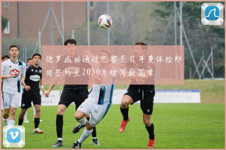 德罗成功通过巴黎圣日耳曼体检即将签约至2030年续写新篇章