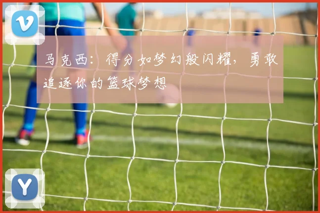 马克西：得分如梦幻般闪耀，勇敢追逐你的篮球梦想