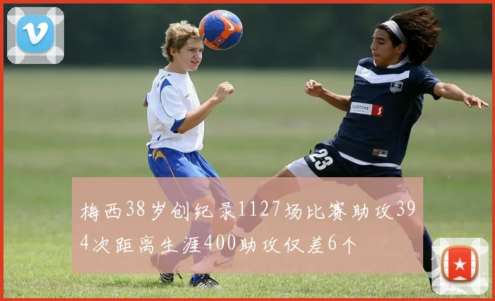梅西38岁创纪录1127场比赛助攻394次距离生涯400助攻仅差6个