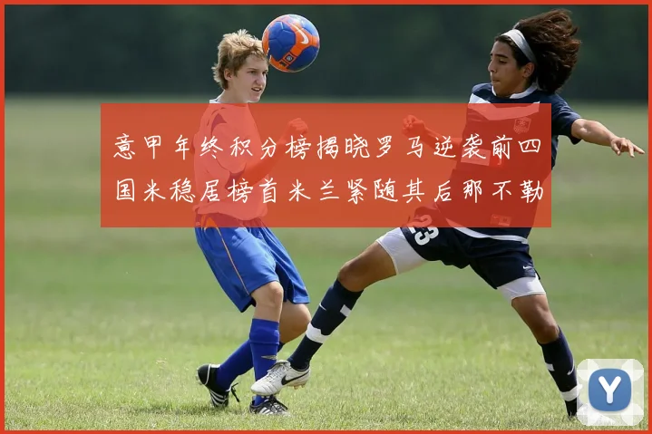 意甲年终积分榜揭晓罗马逆袭前四国米稳居榜首米兰紧随其后那不勒斯位列第三