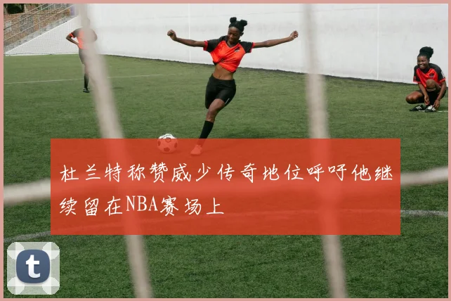 杜兰特称赞威少传奇地位呼吁他继续留在NBA赛场上
