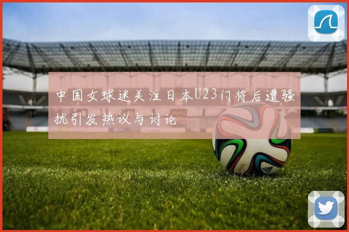 中国女球迷关注日本U23门将后遭骚扰引发热议与讨论