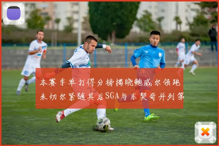 本赛季单打得分榜揭晓鲍威尔领跑米切尔紧随其后SGA与东契奇并列第三