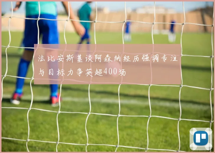 法比安斯基谈阿森纳经历强调专注与目标力争英超400场
