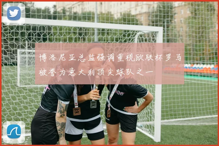 博洛尼亚总监强调重视欧联杯罗马被誉为意大利顶尖球队之一