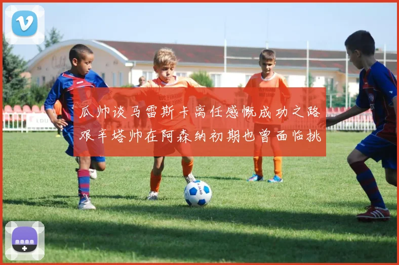 瓜帅谈马雷斯卡离任感慨成功之路艰辛塔帅在阿森纳初期也曾面临挑战