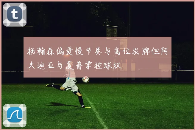 杨瀚森偏爱慢节奏与高位发牌但阿夫迪亚与夏普掌控球权