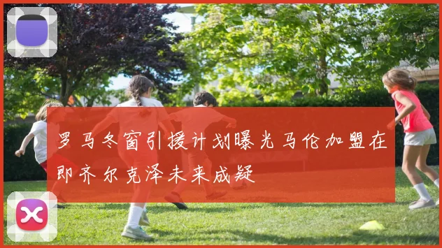 罗马冬窗引援计划曝光马伦加盟在即齐尔克泽未来成疑