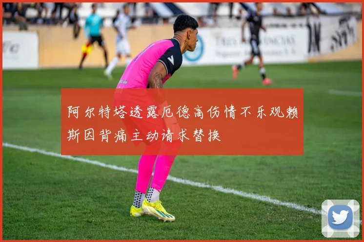 阿尔特塔透露厄德高伤情不乐观赖斯因背痛主动请求替换