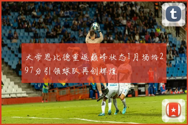 大帝恩比德重返巅峰状态1月场均297分引领球队再创辉煌