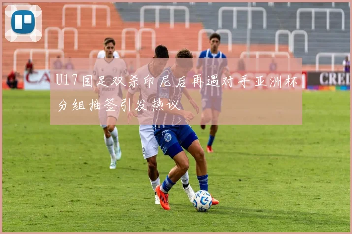 U17国足双杀印尼后再遇对手亚洲杯分组抽签引发热议